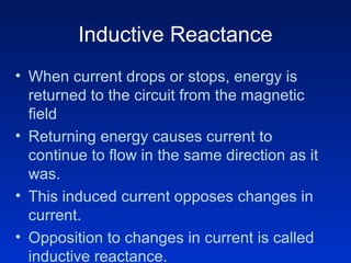 Inductive Reactance
• When current drops or stops, energy is
returned to the circuit from the magnetic
field
• Returning energy causes current to
continue to flow in the same direction as it
was.
• This induced current opposes changes in
current.
• Opposition to changes in current is called
inductive reactance.
