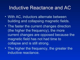 Inductive Reactance and AC
• With AC, inductors alternate between
building and collapsing magnetic fields.
• The faster the current changes direction
(the higher the frequency), the more
current changes are opposed because the
magnetic field has not had time to
collapse and is still strong.
• The higher the frequency, the greater the
inductive reactance.