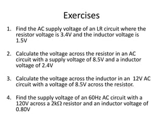 Exercises 
1. Find the AC supply voltage of an LR circuit where the 
resistor voltage is 3.4V and the inductor voltage is 
1.5V 
3.7V 
2. Calculate the voltage across the resistor in an AC 
circuit with a supply voltage of 8.5V and a inductor 
voltage of 2.4V 
8.2V 
3. Calculate the voltage across the inductor in an 12V AC 
circuit with a voltage of 8.5V across the resistor. 
8.5V 
4. Find the supply voltage of an 60Hz AC circuit with a 
120V across a 2k resistor and an inductor voltage of 
0.80V 
120V 
 