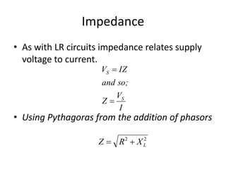 Impedance 
• As with LR circuits impedance relates supply 
voltage to current. 
V IZ 
 
so; 
V 
S 
I 
S 
and 
Z 
 
• Using Pythagoras from the addition of phasors 
2 2 
L Z  R  X 
 