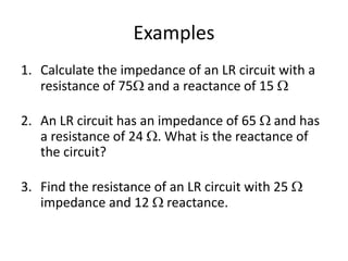 Examples 
1. Calculate the impedance of an LR circuit with a 
resistance of 75 and a reactance of 15  
76  
2. An LR circuit has an impedance of 65  and has 
a resistance of 24 . What is the reactance of 
the circuit? 
60  
3. Find the resistance of an LR circuit with 25  
impedance and 12  reactance. 
22  
 