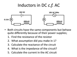 Inductors in DC c.f. AC 
18V DC 18V AC 50Hz 
A A 
400mH 400mH 
0.15A 
• Both circuits have the same components but behave 
quite differently because of their power supplies; 
1. Find the resistance of the resistor 
2. What assumption did you make in 1? 
3. Calculate the reactance of the circuit 
4. What is the impedance of the circuit? 
5. Calculate the current in the AC circuit 
 
