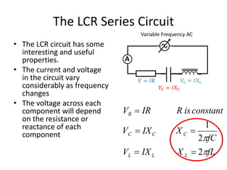 The LCR Series Circuit 
• The LCR circuit has some 
interesting and useful 
properties. 
• The current and voltage 
in the circuit vary 
considerably as frequency 
changes 
• The voltage across each 
component will depend 
on the resistance or 
reactance of each 
component 
Variable Frequency AC 
A 
R is constant 
1 
fC 
V IR 
V IX 
X 
 
  
C C 
C 
R 
2 
 
2 
V IX fL 
L L 
 
  
L 
X 
푉 = 퐼푅 
푉퐶 = 퐼푋퐶 
푉퐿 = 퐼푋퐿 
 