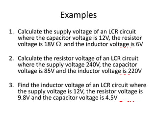 Examples 
1. Calculate the supply voltage of an LCR circuit 
where the capacitor voltage is 12V, the resistor 
voltage is 18V  and the inductor voltage is 6V 
19V 
2. Calculate the resistor voltage of an LCR circuit 
where the supply voltage 240V, the capacitor 
voltage is 85V and the inductor voltage is 220V 
198  
3. Find the inductor voltage of an LCR circuit where 
the supply voltage is 12V, the resistor voltage is 
9.8V and the capacitor voltage is 4.5V 
2.4V 
 