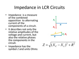 Impedance in LCR Circuits 
Z 
2 2 Z X X R C L  (  )  
• Impedance is a measure 
of the combined 
opposition to alternating 
current of the 
components of a circuit. 
• It describes not only the 
relative amplitudes of the 
voltage and current, but 
also the relative phases 
the components in the 
circuit. 
• Impedance has the 
symbol Z and units Ohms 
XL 
R 
XC 
XL-XC 
R 
 