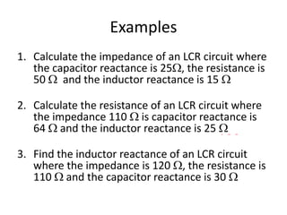 Examples 
1. Calculate the impedance of an LCR circuit where 
the capacitor reactance is 25, the resistance is 
50  and the inductor reactance is 15  
51  
2. Calculate the resistance of an LCR circuit where 
the impedance 110  is capacitor reactance is 
64  and the inductor reactance is 25  
100  
3. Find the inductor reactance of an LCR circuit 
where the impedance is 120 , the resistance is 
110  and the capacitor reactance is 30  
120  
 