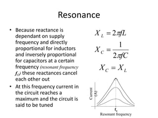 Resonance 
• Because reactance is 
dependant on supply 
frequency and directly 
proportional for inductors 
and inversely proportional 
for capacitors at a certain 
frequency (resonant frequency 
fO) these reactances cancel 
each other out 
• At this frequency current in 
the circuit reaches a 
maximum and the circuit is 
said to be tuned 
fL 
 
1 
fC 
2 
 
2 
 
 
L 
C 
X 
X 
C L X  X 
fo 
Resonant frequency 
Current 
(A) 
 