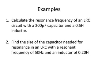 Examples 
1. Calculate the resonance frequency of an LRC 
circuit with a 200F capacitor and a 0.5H 
inductor. 
2. Find the size of the capacitor needed for 
resonance in an LRC with a resonant 
frequency of 50Hz and an inductor of 0.20H 
 