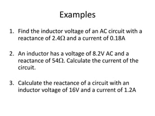 Examples 
1. Find the inductor voltage of an AC circuit with a 
reactance of 2.4 and a current of 0.18A 
0.43V 
2. An inductor has a voltage of 8.2V AC and a 
reactance of 54. Calculate the current of the 
circuit. 
0.15A 
3. Calculate the reactance of a circuit with an 
inductor voltage of 16V and a current of 1.2A 
13 
 