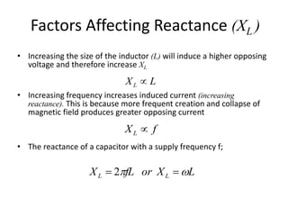 Factors Affecting Reactance (XL ) 
• Increasing the size of the inductor (L) will induce a higher opposing 
voltage and therefore increase XL 
L X L  
• Increasing frequency increases induced current (increasing 
reactance). This is because more frequent creation and collapse of 
magnetic field produces greater opposing current 
X f L  
• The reactance of a capacitor with a supply frequency f; 
X fL X L L L  2 or  
 