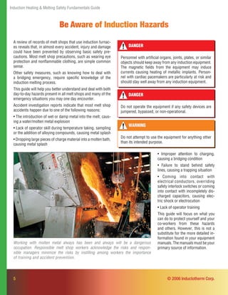 Induction Heating & Melting Safety Fundamentals Guide
5
Be Aware of Induction Hazards
A review of records of melt shops that use induction furnac-
es reveals that, in almost every accident, injury and damage
could have been prevented by observing basic safety pre-
cautions. Most melt shop precautions, such as wearing eye
protection and nonﬂammable clothing, are simple common
sense.
Other safety measures, such as knowing how to deal with
a bridging emergency, require speciﬁc knowledge of the
induction melting process.
This guide will help you better understand and deal with both
day-to-day hazards present in all melt shops and many of the
emergency situations you may one day encounter.
Accident investigation reports indicate that most melt shop
accidents happen due to one of the following reasons:
• The introduction of wet or damp metal into the melt, caus-
ing a water/molten metal explosion
• Lack of operator skill during temperature taking, sampling
or the addition of alloying compounds, causing metal splash
• Dropping large pieces of charge material into a molten bath,
causing metal splash
• Improper attention to charging,
causing a bridging condition
• Failure to stand behind safety
lines, causing a trapping situation
• Coming into contact with
electrical conductors, overriding
safety interlock switches or coming
into contact with incompletely dis-
charged capacitors, causing elec-
tric shock or electrocution
• Lack of operator training
This guide will focus on what you
can do to protect yourself and your
co-workers from these hazards
and others. However, this is not a
substitute for the more detailed in-
formation found in your equipment
manuals. The manuals must be your
primary source of information.
DANGER
Personnel with artiﬁcial organs, joints, plates, or similar
objects should keep away from any induction equipment.
The magnetic ﬁelds from the equipment may induce
currents causing heating of metallic implants. Person-
nel with cardiac pacemakers are particularly at risk and
should stay well away from any induction equipment.
DANGER
Do not operate the equipment if any safety devices are
jumpered, bypassed, or non-operational.
WARNING
Do not attempt to use the equipment for anything other
than its intended purpose.
Working with molten metal always has been and always will be a dangerous
occupation. Responsible melt shop workers acknowledge the risks and respon-
sible managers minimize the risks by instilling among workers the importance
of training and accident prevention.
© 2006 Inductotherm Corp.
 