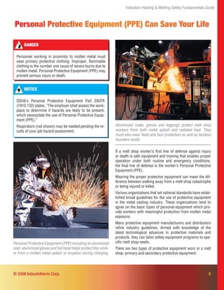 6
Personal Protective Equipment (PPE) Can Save Your Life
Induction Heating & Melting Safety Fundamentals Guide
Aluminized coats, gloves and leggings protect melt shop
workers from both metal splash and radiated heat. They
must also wear head and face protection as well as laceless
founders boots.
Personal Protective Equipment (PPE) including an aluminized
coat, aluminized gloves and full hood helps protect this work-
er from a molten metal splash or eruption during charging.
If a melt shop worker’s ﬁrst line of defense against injury
or death is safe equipment and training that enables proper
operation under both routine and emergency conditions,
the ﬁnal line of defense is the worker’s Personal Protective
Equipment (PPE).
Wearing the proper protective equipment can mean the dif-
ference between walking away from a melt shop catastrophe
or being injured or killed.
Various organizations that set national standards have estab-
lished broad guidelines for the use of protective equipment
in the metal casting industry. These organizations tend to
agree on the basic types of personal equipment which pro-
vide workers with meaningful protection from molten metal
exposure.
Many protective equipment manufacturers and distributors
reﬁne industry guidelines. Armed with knowledge of the
latest technological advances in protective materials and
products, they can tailor safety equipment programs to spe-
ciﬁc melt shop needs.
There are two types of protective equipment worn in a melt
shop: primary and secondary protective equipment.
DANGER
Personnel working in proximity to molten metal must
wear primary protective clothing. Improper, ﬂammable
clothing is the number one cause of severe burns due to
molten metal. Personal Protective Equipment (PPE) may
prevent serious injury or death.
© 2006 Inductotherm Corp.
NOTICE
OSHA’s Personal Protective Equipment Part 29CFR
(1910.132) states, “The employer shall assess the work-
place to determine if hazards are likely to be present,
which necessitate the use of Personal Protective Equip-
ment (PPE).”
Respirators (not shown) may be needed pending the re-
sults of your job hazard assessment.
 