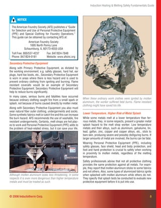 8
Induction Heating & Melting Safety Fundamentals Guide
Secondary Protective Equipment
Along with Primary Protective Equipment, as dictated by
the working environment; e.g. safety glasses, hard hat, ear
plugs, hard toe boots, etc., Secondary Protective Equipment
is worn in areas where there is less hazard and is used to
prevent ordinary clothing from igniting and burning. Flame
resistant coveralls would be an example of Secondary
Protective Equipment. Secondary Protective Equipment will
help to reduce burns signiﬁcantly.
In many cases, serious burns and fatalities have occurred
because ordinary clothing caught ﬁre from a small spark or
splash, not because of burns caused directly by molten metal.
Along with Secondary Protective Equipment you also must
wear natural ﬁber outer clothing, undergarments and socks.
Some synthetic fabrics melt or catch ﬁre and this can increase
the burn hazard. AFS recommends the use of washable, ﬁre
resistant undergarments. Certainly, melt shops are hot plac-
es to work and Personal Protective Equipment (PPE) adds to
the problem of heat-related stress, but it can save your life.
When these ordinary work clothes were ignited by molten
aluminum, the worker suffered fatal burns. Flame resistant
clothing might have saved his life.
Lower Temperature, Higher Risk of Metal Splash
While some metals melt at a lower temperature than fer-
rous metals, they, in some respects, present a greater metal
splash hazard to the melt shop worker. Low temperature
metals and their alloys, such as aluminum, galvalume, tin,
lead, galfan, zinc, copper and copper alloys, etc., stick to
bare skin, producing severe and possibly disﬁguring burns. If
larger amounts of metal are involved, the burns can be fatal.
Wearing Personal Protective Equipment (PPE), including
safety glasses, face shield, head and body protection, and
foot and hand protection is crucial to safety when working
in proximity to molten metals, regardless of the melting
temperature.
Safety professionals advise that not all protective clothing
provides the same protection against all metals. For exam-
ple, they report that molten aluminum sticks to some fabrics
and not others. Also, some types of aluminized fabrics ignite
when splashed with molten aluminum while others do not.
They specify that splash tests be conducted to evaluate new
protective equipment before it is put into use.
Although molten aluminum looks less threatening, in some
respects it is even more dangerous than higher temperature
metals and must be treated as such.
© 2006 Inductotherm Corp.
NOTICE
The American Foundry Society (AFS) publishes a “Guide
for Selection and Use of Personal Protective Equipment
(PPE) and Special Clothing for Foundry Operations.”
This guide can be obtained by contacting AFS at:
American Foundry Society
1695 North Penny Lane
Schaumburg, IL 60173-4555 USA
Toll Free: 800/537-4237 Fax: 847/824-7848
Phone: 847/824-0181 Website: www.afsinc.org
 