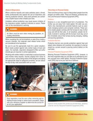 Induction Heating & Melting Safety Fundamentals Guide
9
Control rooms protect the worker by all three keys: distance,
a barrier and his Personal Protective Equipment (PPE).
When insulating the coil terminations or pass thrus inside a
vacuum chamber, the materials used release fumes which
are considered to be hazardous.
Be sure to use the appropriate mask for a given situation.
Most masks protect against only certain types of dust and
vapor. For example, respirators designed to ﬁlter out sulfur
dioxide gas are required in certain applications.
Working with molten metal in a melt shop is serious business
and involves many hazards. Injuries ranging from minor to
fatal can occur, but by being aware of the dangers and taking
the appropriate steps to safeguard ourselves, we can reduce
the day-to-day risks associated with our work.
Three Keys to Personal Safety
There are three primary ways to help protect people from the
dangers of molten metal. These are distance, protective bar-
riers and Personal Protective Equipment (PPE).
Distance
Distance is a very straightforward form of protection. The
further you are away from metal splash, the safer you are.
That’s why manufacturers promote features such as auto-
matic charging systems and computer controls. These sys-
tems enable people working with the furnace to stay further
away and still do their jobs. In all situations, people not di-
rectly involved in working with the furnace must stay out of
the immediate area of the furnace during charging, melting
and pouring operations.
Protective Barriers
Protective barriers can provide protection against heat and
splash when distance isn’t practical. An example of a barrier
would be a screen around a pouring control station on the
melt deck.
Personal Protective Equipment (PPE)
Wearing Personal Protective Equipment (PPE), however, is
the most important step you can take as an individual to pro-
tect yourself from metal splash. Personal Protective Equip-
ment (PPE) has to be your last line of defense.
WARNING
Air ﬁlters must be worn when mixing dry powders, in-
cluding refractories.
WARNING
Dust respirators must be worn when removing and in-
stalling furnace linings or where dust is prevalent. Check
with your refractory supplier to determine the correct ﬁl-
ter for your application.
© 2006 Inductotherm Corp.
Masks & Respirators
Where airborne hazards and noise pollution pose a threat,
safety professionals also specify the use of respirators and
hearing protection devices. Silica dust particles are consid-
ered a health hazard when inhaled over time.
Inhalation without protection may cause severe irritation of
the respiratory system, leading to silicosis or cancer. Please
refer to the manufacturer’s warning.
 