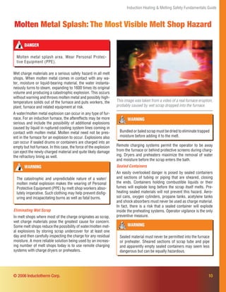 10
Molten Metal Splash: The Most Visible Melt Shop Hazard
Induction Heating & Melting Safety Fundamentals Guide
Wet charge materials are a serious safety hazard in all melt
shops. When molten metal comes in contact with any wa-
ter, moisture or liquid-bearing material, the water instanta-
neously turns to steam, expanding to 1600 times its original
volume and producing a catastrophic explosion. This occurs
without warning and throws molten metal and possibly high-
temperature solids out of the furnace and puts workers, the
plant, furnace and related equipment at risk.
A water/molten metal explosion can occur in any type of fur-
nace. For an induction furnace, the aftereffects may be more
serious and include the possibility of additional explosions
caused by liquid in ruptured cooling system lines coming in
contact with molten metal. Molten metal need not be pres-
ent in the furnace for an explosion to occur. Explosions also
can occur if sealed drums or containers are charged into an
empty but hot furnace. In this case, the force of the explosion
can eject the newly charged material and quite likely damage
the refractory lining as well.
This image was taken from a video of a real furnace eruption,
probably caused by wet scrap dropped into the furnace.
DANGER
Molten metal splash area. Wear Personal Protec-
tive Equipment (PPE).
WARNING
The catastrophic and unpredictable nature of a water/
molten metal explosion makes the wearing of Personal
Protective Equipment (PPE) by melt shop workers abso-
lutely imperative. Such clothing may help prevent disﬁg-
uring and incapacitating burns as well as fatal burns.
WARNING
Sealed material must never be permitted into the furnace
or preheater. Sheared sections of scrap tube and pipe
and apparently empty sealed containers may seem less
dangerous but can be equally hazardous.
Remote charging systems permit the operator to be away
from the furnace or behind protective screens during charg-
ing. Dryers and preheaters maximize the removal of water
and moisture before the scrap enters the bath.
Sealed Containers
An easily overlooked danger is posed by sealed containers
and sections of tubing or piping that are sheared, closing
the ends. Containers holding combustible liquids or their
fumes will explode long before the scrap itself melts. Pre-
heating sealed materials will not prevent this hazard. Aero-
sol cans, oxygen cylinders, propane tanks, acetylene tanks
and shock absorbers must never be used as charge material.
In fact, there is a risk that a sealed container will explode
inside the preheating systems. Operator vigilance is the only
preventive measure.
WARNING
Bundled or baled scrap must be dried to eliminate trapped
moisture before adding it to the melt.
Eliminating Wet Scrap
In melt shops where most of the charge originates as scrap,
wet charge materials pose the greatest cause for concern.
Some melt shops reduce the possibility of water/molten met-
al explosions by storing scrap undercover for at least one
day and then carefully inspecting the charge for any residual
moisture. A more reliable solution being used by an increas-
ing number of melt shops today is to use remote charging
systems with charge dryers or preheaters.
© 2006 Inductotherm Corp.
 