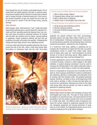 Induction Heating & Melting Safety Fundamentals Guide
Even though they do not contain combustible liquids, the air
inside them can rapidly expand in the heat. In extreme cases,
the pressure buildup will be sufﬁcient to breach the container
wall or escape through a sheared-closed end. If this occurs,
the forceful expulsion of gas can propel the hot scrap out
of the furnace or smash it into the furnace lining, causing
damage.
Other Hazards
Cold charges, tools, cold aluminum “sow” molds and easily
fragmented materials pose a special hazard for induction fur-
naces and their operating personnel because they may con-
tain a thin layer of surface or absorbed moisture. On contact
with the bath, the moisture turns to steam, causing spitting
or splashing. Proper protective clothing and face and eye
protection normally will protect the operator. Preheating the
charge and tools helps prevent many splashing injuries.
In ferrous metal melt shops the greatest splashing risk occurs
toward the end of the melt, when a melt shop worker adds
ferro-alloys or introduces tools into the melt. Ferro-alloy
Primary Causes of Metal Splash & Furnace Eruptions
1. Wet or damp charge material
2. Dropping heavy charge into a molten bath
3. Wet or damp tools or additives
4. Sealed scrap or centrifugally-cast scrap rolls
Primary Protection from Splash & Furnace Eruptions
1. Scrap drying and preheating systems
2. Remote charging systems
3. Personal Protective Equipment (PPE)
4. Barriers
11
materials can absorb moisture from their surroundings.
Sampling spoons and slag rakes collect moisture as a thin
ﬁlm of condensation. Following manufacturers’ instructions
for storing alloying materials and preheating tools minimizes
moisture accumulation, reducing the risk of splashing.
In a nonferrous melt shop, spitting or splashing can ac-
company the introduction of ingots into the melt, as surface
condensation comes in contact with molten metal. Items
such as ingots, pigs, sows, etc., must be placed in an empty
furnace or on top of melt shop returns. When added to an
already molten pool, they must be preheated ﬁrst.
In certain applications, such as in the melting of zinc cathodes
in channel furnaces, moisture is often trapped in the baled
cathodes. A special charging mechanism must be used to
introduce the cathode bales in the molten metal bath under a
protective cover which helps to contain hot metal splashes.
Since it is impossible to wring every bit of humidity from the
open air, there is always a potential for moisture condensation
and splashing. Moisture condensation and absorption tend
to increase with time between melts. The greatest splashing
hazards, therefore, are likely to occur at the beginning of the
work week or workday, or after a furnace has been taken out
of service for maintenance. Allowing more time for the initial
melt during these start-up periods can help to reduce the
potential for splashing hazards.
Centrifugally-Cast Scrap Rolls
Special steps need to be taken when charging a furnace with
centrifugally-cast scrap rolls. This type of scrap should not
be melted in an induction furnace. The hazard stems from the
possibility a roll may contain a ductile inner core surrounded
by a brittle outer layer. The different rates of expansion can
cause the surface material to explosively separate from the
roll, damaging equipment and injuring personnel. If scrap
rolls are to be melted, the fragmenting hazard can be mini-
mized by breaking up the scrap before charging.
During normal pours, sparks can ignite ﬂammable clothing
causing serious injury if workers are not properly protected.
© 2006 Inductotherm Corp.
 