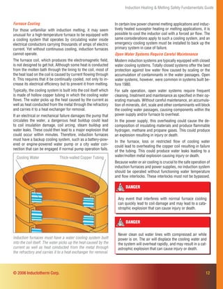 Induction Heating & Melting Safety Fundamentals Guide
12
DANGER
Never clean out water lines with compressed air while
power is on. The air will displace the cooling water and
the system will overheat rapidly, and may result in a cat-
astrophic explosion that can cause injury or death.
Furnace Cooling
For those unfamiliar with induction melting, it may seem
unusual for a high-temperature furnace to be equipped with
a cooling system that operates by circulating water inside
electrical conductors carrying thousands of amps of electric
current. Yet without continuous cooling, induction furnaces
cannot operate.
The furnace coil, which produces the electromagnetic ﬁeld,
is not designed to get hot. Although some heat is conducted
from the molten bath through the lining to the coil, most of
the heat load on the coil is caused by current ﬂowing through
it. This requires that it be continually cooled, not only to in-
crease its electrical efﬁciency but to prevent it from melting.
Typically, the cooling system is built into the coil itself which
is made of hollow copper tubing in which the cooling water
ﬂows. The water picks up the heat caused by the current as
well as heat conducted from the metal through the refractory
and carries it to a heat exchanger for removal.
If an electrical or mechanical failure damages the pump that
circulates the water, a dangerous heat buildup could lead
to coil insulation damage, coil arcing, steam buildup and
water leaks. These could then lead to a major explosion that
could occur within minutes. Therefore, induction furnaces
must have a backup cooling system, such as a battery-pow-
ered or engine-powered water pump or a city water con-
nection that can be engaged if normal pump operation fails.
Induction furnaces must have a water cooling system built
into the coil itself. The water picks up the heat caused by the
current as well as heat conducted from the metal through
the refractory and carries it to a heat exchanger for removal.
© 2006 Inductotherm Corp.
Thick-walled Copper TubingCooling Water
In certain low power channel melting applications and induc-
tively heated susceptor heating or melting applications, it is
possible to cool the inductor coil with a forced air ﬂow. The
same considerations apply to such a cooling system, and an
emergency cooling system must be installed to back up the
primary system in case of failure.
Open Water Systems Require Careful Maintenance
Modern induction systems are typically equipped with closed
water cooling systems. Totally closed systems offer the best
protection against low water ﬂow caused by scaling or the
accumulation of contaminants in the water passages. Open
water systems, however, were common in systems built be-
fore 1980.
For safe operation, open water systems require frequent
cleaning, treatment and maintenance as speciﬁed in their op-
erating manuals. Without careful maintenance, an accumula-
tion of minerals, dirt, scale and other contaminants will block
the cooling water passages, causing components within the
power supply and/or furnace to overheat.
In the power supply, this overheating could cause the de-
composition of insulating materials and produce ﬂammable
hydrogen, methane and propane gases. This could produce
an explosion resulting in injury or death.
In the furnace, loss or restricted ﬂow of cooling water
could lead to overheating the copper coil resulting in failure
of the tubing. This could produce water leaks leading to a
water/molten metal explosion causing injury or death.
Because water or air cooling is crucial to the safe operation of
induction furnaces and power supplies, no induction system
should be operated without functioning water temperature
and ﬂow interlocks. These interlocks must not be bypassed.
DANGER
Any event that interferes with normal furnace cooling
can quickly lead to coil damage and may lead to a cata-
strophic explosion that can cause injury or death.
 