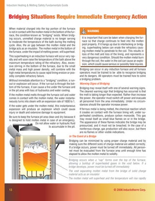 Induction Heating & Melting Safety Fundamentals Guide
13
Bridging occurs when a “cap” forms over the top of the furnace,
allowing a buildup of superheated gases in the void below. If a
bridge develops, power must be turned off immediately
The void separating molten metal from the bridge of solid charge
material acts as an insulator
The molten metal will superheat and the temperature will rise rapidly
Bridging can occur in any induction furnace and all furnace
operators must be trained to be able to recognize bridging
and its dangers. All operators must be trained how to solve
a bridging problem.
Warning Signs of Bridging
Bridging may reveal itself with one of several warning signs.
The clearest warning sign that bridging has occurred is that
the melt is taking longer than expected. Rather than increase
the power, the operator must switch off power and evacuate
all personnel from the area immediately. Under no circum-
stances should the operator increase power.
If ferrous metal is being melted, the chemical reaction which
it creates on contact with the furnace lining will, under su-
perheated conditions, produce carbon monoxide. This gas
may reveal itself as small blue ﬂames on or in the bridge.
The appearance of these ﬂames indicates the bridge may be
pressurized, and it must not be breached. In the case of a
nonferrous charge, gas production will also occur, but there
are no ﬂames or other visible indications.
Bridging Situations Require Immediate Emergency Action
When material charged into the top portion of the furnace
is not in contact with the molten metal in the bottom of the fur-
nace, the condition known as “bridging” exists. When bridg-
ing occurs, unmelted charge material is no longer serving
to moderate the temperature of the bath during the melting
cycle. Also, the air gap between the molten metal and the
bridge acts as an insulator. The molten metal in the bottom of
thefurnace,undertheimpactofmeltingpower,willsuperheat.
This superheating in an induction furnace will occur very rap-
idly and will soon raise the temperature of the bath above the
maximum temperature rating of the refractory. Also, exces-
sive stirring in the bottom of the furnace, due to the small
metal mass and high power density, will combine with the
high metal temperatures to cause rapid lining erosion or pos-
sibly complete refractory failure.
Without immediate attention to a “bridging” condition, a run-
out or explosion will occur. If the run-out is through the bot-
tom of the furnace, it can cause a ﬁre under the furnace and
in the pit area with loss of hydraulics and water cooling.
If the molten metal melts through the furnace coil and water
comes in contact with the molten metal, the water instanta-
neously turns into steam with an expansion rate of 1600 to 1.
If the water gets under the molten metal, this instantaneous
expansion will produce an explosion which could cause
injury or death and extensive damage to equipment.
Be sure to keep the furnace pit area clean and dry because it
is designed to hold molten metal in case of an emergency.
Do not allow water or hydraulic ﬂuid
to accumulate in the pit.
WARNING
It is important that care be taken when charging the fur-
nace so that charge continues to feed into the molten
pool properly. If it hangs up due to interlocking or bridg-
ing, superheating below can erode the refractory caus-
ing molten metal to penetrate to the coil. This results in
loss of the melt and loss of the lining, and represents a
very dangerous condition. Should the molten metal burn
through the coil, the water in the coil can cause an explo-
sion, which could cause serious or possibly fatal injuries.
In The Event of a Bridge
Bridging can be minimized by using proper charge material and by
making sure the different sizes of charge material are added correctly.
If a bridge occurs, power must be turned off immediately. All person-
nel must be evacuated from the furnace area until enough time has
elapsed to allow the molten metal to solidify.
© 2006 Inductotherm Corp.
 