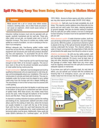 14
Induction Heating & Melting Safety Fundamentals Guide
Spill Pits May Keep You from Being Knee-Deep in Molten Metal
Induction melting furnaces must only be operated with ad-
equate, carefully maintained and dry spill pits. These pits,
often called run-out pits, are located under and in front of
induction furnaces. They serve to contain any molten metal
spilled as a result of accident, run-out or dumping of the fur-
nace in an emergency.
Without adequate pits, free-ﬂowing spilled molten metal
would ﬂow across the ﬂoor, endangering workers, damaging
equipment and structures and could also produce devastat-
ing ﬁres and explosions. To accomplish the job for which
they are intended, spill pits need to meet the following stan-
dards:
Adequate capacity- There must be a pit for each furnace large
enough to hold 150% of its furnace’s capacity. This size al-
lows room in the pit for the almost inevitable accumulation
of metal spilled during routine pouring.
Proper construction- Spill pits must be designed and built by
qualiﬁed professionals who are experienced in melt shop de-
sign and knowledgeable about your installation. Pits must be
constructed of concrete and lined with ﬁrebrick. The area im-
mediately under the furnace must be sloped to carry spilled
metal away from the furnace and into a deeper holding pit.
The area directly in front of the furnace must be covered with
a steel grating.
Inverted steel drums set to their full depths in melt shop sand
in the bottom of the pit aid in containment and later removal
of spilled metal. With these drums, the molten metal ﬂows
across the sand, melts through the bottoms of the inverted
drums and ﬁlls them. These can later be removed.
In channel or coreless induction furnaces used for the melting
and holding of zinc, Galvalume®, Galfan® and other similar
alloys used for the coating of steel strip, where the furnaces
are usually installed in a vault with the top of the furnace
ﬂush with the ﬂoor level, the vault itself becomes the spill
pit and the same considerations for metal containment and
personnel safety must be given. Additionally, these vaults fall
under OSHA’s deﬁnition of a “conﬁned space”, ref. 29 CFR
WARNING
Metal poured into a pit or runout area where excess
moisture, standing water, oils or other ﬂuids are present
can cause an explosion, which could cause serious or
possibly fatal injuries.
1910.146(b). Access to these spaces and other conﬁned ar-
eas may also require permits under 29 CFR 1910.146(b).
Absolutely dry- Spill pits must be kept completely dry at all
times. This requires careful vigilance since these pits are low
points and can catch water from leaks, cleaning operations
or ground seepage. Wet pits are bombs waiting to explode!
Only dry spill pits can safely contain a run-out or emergency
furnace dumping. Furnaces must not be operated if their spill
pits are wet!
Water diversion system- A water diversion system, built into
your pit during construction or added later, may aid in keeping
your pit dry. With this system, an aluminum channel or gutter
is placed at the top of the spill pit directly beneath the slope
running underneath the furnace. This channel collects any
water or liquid running down the slope before it falls into the
pit and diverts the water away from the pit to a drain or sump.
Attentive maintenance- As with any key safety system, spill
pits must be checked daily. They must be kept clear of debris
and ﬂammable materials. Pit covers must be kept clear of
slag and other blocking materials that would interfere with
the passage of molten metal. Metal from any minor spills
must be regularly removed from the spill pits to ensure that
adequate capacity is maintained.
If you know your spill pit is properly sized, dry and clear of
debris, you can operate your furnace with the conﬁdence of
knowing that if an emergency occurs, you can dump any
molten metal from the furnace into the spill pit.
© 2006 Inductotherm Corp.
Furnace Mounted
Above Spillway
Aluminum Water
Diversion Gutter
Containers
Set in Sand to
Capture Spilled
Metal
Sloped
Spillway
Under Furnace
Sloped Lower Pit
With Water Runoff
Pipe to Remove
Water Accumulation
 