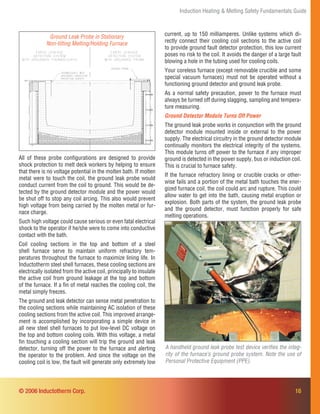 16
Induction Heating & Melting Safety Fundamentals Guide
© 2006 Inductotherm Corp.
All of these probe conﬁgurations are designed to provide
shock protection to melt deck workers by helping to ensure
that there is no voltage potential in the molten bath. If molten
metal were to touch the coil, the ground leak probe would
conduct current from the coil to ground. This would be de-
tected by the ground detector module and the power would
be shut off to stop any coil arcing. This also would prevent
high voltage from being carried by the molten metal or fur-
nace charge.
Such high voltage could cause serious or even fatal electrical
shock to the operator if he/she were to come into conductive
contact with the bath.
Coil cooling sections in the top and bottom of a steel
shell furnace serve to maintain uniform refractory tem-
peratures throughout the furnace to maximize lining life. In
Inductotherm steel shell furnaces, these cooling sections are
electrically isolated from the active coil, principally to insulate
the active coil from ground leakage at the top and bottom
of the furnace. If a ﬁn of metal reaches the cooling coil, the
metal simply freezes.
The ground and leak detector can sense metal penetration to
the cooling sections while maintaining AC isolation of these
cooling sections from the active coil. This improved arrange-
ment is accomplished by incorporating a simple device in
all new steel shell furnaces to put low-level DC voltage on
the top and bottom cooling coils. With this voltage, a metal
ﬁn touching a cooling section will trip the ground and leak
detector, turning off the power to the furnace and alerting
the operator to the problem. And since the voltage on the
cooling coil is low, the fault will generate only extremely low
A handheld ground leak probe test device veriﬁes the integ-
rity of the furnace’s ground probe system. Note the use of
Personal Protective Equipment (PPE).
Ground Leak Probe in Stationary
Non-tilting Melting/Holding Furnace
current, up to 150 milliamperes. Unlike systems which di-
rectly connect their cooling coil sections to the active coil
to provide ground fault detector protection, this low current
poses no risk to the coil. It avoids the danger of a large fault
blowing a hole in the tubing used for cooling coils.
Your coreless furnace (except removable crucible and some
special vacuum furnaces) must not be operated without a
functioning ground detector and ground leak probe.
As a normal safety precaution, power to the furnace must
always be turned off during slagging, sampling and tempera-
ture measuring.
Ground Detector Module Turns Off Power
The ground leak probe works in conjunction with the ground
detector module mounted inside or external to the power
supply. The electrical circuitry in the ground detector module
continually monitors the electrical integrity of the systems.
This module turns off power to the furnace if any improper
ground is detected in the power supply, bus or induction coil.
This is crucial to furnace safety.
If the furnace refractory lining or crucible cracks or other-
wise fails and a portion of the metal bath touches the ener-
gized furnace coil, the coil could arc and rupture. This could
allow water to get into the bath, causing metal eruption or
explosion. Both parts of the system, the ground leak probe
and the ground detector, must function properly for safe
melting operations.
 