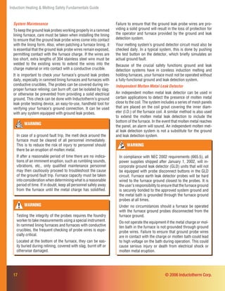 Induction Heating & Melting Safety Fundamentals Guide
17 © 2006 Inductotherm Corp.
WARNING
In case of a ground fault trip, the melt deck around the
furnace must be cleared of all personnel immediately.
This is to reduce the risk of injury to personnel should
there be an eruption of molten metal.
If after a reasonable period of time there are no indica-
tions of an imminent eruption, such as rumbling sounds,
vibrations, etc., only qualiﬁed maintenance personnel
may then cautiously proceed to troubleshoot the cause
of the ground fault trip. Furnace capacity must be taken
into consideration when determining what is a reasonable
period of time. If in doubt, keep all personnel safely away
from the furnace until the metal charge has solidiﬁed.
WARNING
In compliance with NEC 2002 requirements (665.5), all
power supplies shipped after January 1, 2002, will in-
corporate ground leak detector (GLD) units that will not
be equipped with probe disconnect buttons in the GLD
circuit. Furnace earth leak detector probes will be hard
wired to the furnace ground closest to the probes. It is
the user’s responsibility to ensure that the furnace ground
is securely bonded to the approved system ground and
the metal bath is grounded through the furnace ground
probes at all times.
Under no circumstances should a furnace be operated
with the furnace ground probes disconnected from the
furnace ground.
Do not operate the equipment if the metal charge or mol-
ten bath in the furnace is not grounded through ground
probe wires. Failure to ensure that ground probe wires
are in contact with the charge or molten bath could lead
to high voltage on the bath during operation. This could
cause serious injury or death from electrical shock or
molten metal eruption.
Failure to ensure that the ground leak probe wires are pro-
viding a solid ground will result in the loss of protection for
the operator and furnace provided by the ground and leak
detection system.
Your melting system’s ground detector circuit must also be
checked daily. In a typical system, this is done by pushing
the test button on the detector, which brieﬂy simulates an
actual ground fault.
Because of the crucial safety functions ground and leak
detection systems have in coreless induction melting and
holding furnaces, your furnace must not be operated without
a fully-functional ground and leak detection system.
Independent Molten Metal Leak Detector
An independent molten metal leak detector can be used in
certain applications to detect the presence of molten metal
close to the coil. The system includes a series of mesh panels
that are placed on the coil grout covering the inner diam-
eter (I.D.) of the furnace coil. A similar method is also used
to extend the molten metal leak detection to include the
bottom of the furnace. In the event that molten metal reaches
the panel, an alarm will sound. An independent molten met-
al leak detection system is not a substitute for the ground
and leak detection system.
System Maintenance
To keep the ground leak probes working properly in a rammed
lining furnace, care must be taken when installing the lining
to ensure that the ground leak probe wires come into contact
with the lining form. Also, when patching a furnace lining, it
is essential that the ground leak probe wires remain exposed,
permitting contact with the furnace charge. If the wires are
too short, extra lengths of 304 stainless steel wire must be
welded to the existing wires to extend the wires into the
charge material or into contact with a conductive crucible.
It is important to check your furnace’s ground leak probes
daily, especially in rammed lining furnaces and furnaces with
conductive crucibles. The probes can be covered during im-
proper furnace relining; can burn off; can be isolated by slag;
or otherwise be prevented from providing a solid electrical
ground. This check can be done with Inductotherm’s ground
leak probe testing device, an easy-to-use, handheld tool for
verifying your furnace’s ground connection. It can be used
with any system equipped with ground leak probes.
WARNING
Testing the integrity of the probes requires the foundry
worker to take measurements using a special instrument.
In rammed lining furnaces and furnaces with conductive
crucibles, the frequent checking of probe wires is espe-
cially critical.
Located at the bottom of the furnace, they can be eas-
ily buried during relining, covered with slag, burnt off or
otherwise damaged.
 