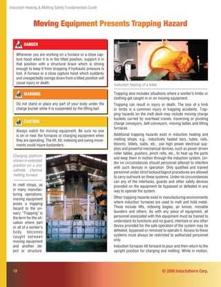 Induction Heating & Melting Safety Fundamentals Guide
19
Moving Equipment Presents Trapping Hazard
CAUTION
Always watch for moving equipment. Be sure no one
is on or near the furnaces or charging equipment when
they are operating. The lift, tilt, indexing and swing move-
ments could injure bystanders.
© 2006 Inductotherm Corp.
DANGER
Whenever you are working on a furnace or a close cap-
ture hood when it is in the tilted position, support it in
that position with a structural brace which is strong
enough to keep it from dropping if hydraulic pressure is
lost. A furnace or a close capture hood which suddenly
and unexpectedly swings down from a tilted position will
cause injury or death.
WARNING
Do not stand or place any part of your body under the
charge bucket while it is suspended by the lifting bail.
Induction heating of a billet.
Trapping also includes situations where a worker’s limbs or
clothing get caught in or on moving equipment.
Trapping can result in injury or death. The loss of a limb
or limbs is a common injury in trapping accidents. Trap-
ping hazards on the melt deck may include moving charge
buckets carried by overhead cranes, traversing or pivoting
charge conveyors, belt conveyors, moving ladles and tilting
furnaces.
Additional trapping hazards exist in induction heating and
melting shops; e.g., inductively heated bars, tubes, rails,
blooms, billets, slabs, etc., use high power electrical sup-
plies and powerful mechanical devices, such as power driven
roller tables, pushers, pinch rolls, etc., to heat up the parts
and keep them in motion through the induction system. Un-
der no circumstances should personnel attempt to interfere
with such devices in operation. Only qualiﬁed and trained
personnel under strict lockout/tagout procedures are allowed
to carry out/work on these systems. Under no circumstances
can any of the interlocks, guards and other safety devices
provided on the equipment be bypassed or defeated in any
way to operate the system.
Other trapping hazards exist in manufacturing environments
where induction furnaces are used to melt and hold metal.
These include lifts, indexing bogies, air knives, movable
launders and others. As with any piece of equipment, all
personnel associated with this equipment must be trained to
understand its functions and no guard, interlock or any other
device provided for the safe operation of the system may be
defeated, bypassed or removed to operate it. Access to these
systems must always be restricted to authorized personnel
only.
Induction furnaces tilt forward to pour and then return to the
upright position for charging and melting. While in motion,
Charging platform
shown in extended
position on a zinc
cathode channel
melting furnace.
In melt shops, as
in many manufac-
turing operations,
moving equipment
poses a trapping
hazard to the un-
wary. “Trapping” is
the term for the sit-
uation where part
or all of a worker’s
body becomes
caught between
moving equipment
and another ob-
ject or structure.
 