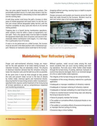 20
Bogies on rails are used to index a channel pot coating fur-
nace to and from its operating position.
Maintaining Your Refractory Lining
Proper and well-maintained refractory linings are impor-
tant for the safe operation of all metal melting furnaces. In
induction furnaces, they are absolutely critical. The physics
of electrical induction demand that the refractory lining be-
tween the induction coils and the bath be as thin as possible.
At the same time it must be thick enough to fully protect
the coils and prevent metal run-out in the face of attacks
by molten metal, chemical agents and mechanical shocks.
Assuring that the furnace lining remains within manufacturer-
speciﬁed limits requires careful treatment of the lining during
all furnace operations as well as comprehensive inspection
and monitoring procedures.
Without question, metal run-out ranks among the most
severe accidents that can occur during melting and hold-
ing operations. Run-outs occur when molten metal breaks
through the furnace lining. If cooling, electrical, hydraulic or
control lines become damaged, there is an imminent danger
of a ﬁre or water/molten metal explosion.
The integrity of the furnace lining can be compromised by:
• Installation of the wrong refractory material for a particular
application
• Inadequate or improper installation of refractory material
• Inadequate or improper sintering of refractory material
• Inadequate or improper preheating of a used lining from cold
• Failure to monitor/record normal lining wear and allowing
the lining to become too thin
• Failure to properly maintain the furnace
• The sudden or cumulative effects of physical shocks or me-
chanical stress
• The sudden or cumulative effects of excessive temperatures
or improper thermal cycling of a lining
• Excessive slag or dross buildup
Induction Heating & Melting Safety Fundamentals Guide
© 2006 Inductotherm Corp.
they can pose special hazards for melt shop workers. One
preventable accident occurs if a melt shop worker’s foot be-
comes trapped between a descending furnace back platform
and the working deck.
A melt shop worker must know the path a furnace or other
piece of mobile equipment will travel when it is set into mo-
tion and remain behind designated safety barriers until the
machine completes its duty cycle and returns to its normal
resting position.
Trapping also is a hazard during maintenance operations,
when workers must be within a piece of equipment’s mo-
tion path. That’s why special steps must be taken to disable
the equipment electrically (lock out power) and secure it me-
chanically before maintenance work begins. In a melt shop,
this is particularly true of furnaces.
If work is to be performed on a tilted furnace, the furnace
must be secured in the tilted position with a mechanical sup-
port. Reliance on hydraulics alone could lead to the furnace
Molten Metal Bath
Powdery Refractory Inner Layer
Hard Sintered Refractory
Surface Layer
Furnace Shell
Coil
Grout
dropping without warning, causing injury or death to anyone
trapped underneath.
Charge conveyors and buckets can traverse across the melt
deck and index forward to the furnaces. Workers must be
alert and remain clear of all moving equipment.
 
