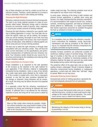 21
Induction Heating & Melting Safety Fundamentals Guide
Any of these situations can lead to a metal run-out from an
induction furnace. Therefore, careful attention to a furnace’s
lining is absolutely critical to safe melting and holding.
Choosing the Right Refractory
Refractory material consists of several chemical compounds.
The bulk of any lining material consists of a class of com-
pounds called oxides. Refractory linings used in induction
furnaces are commonly made of alumina, silica, magnesia,
or zirconia plus smaller amounts of binding materials.
Choosing the right refractory material for your speciﬁc melt-
ing or holding application is crucial. You must take into ac-
count the speciﬁc metal you will be melting, the tempera-
tures you will be reaching, the length of your melt, how long
you will be holding metal in the furnace, how much inductive
stirring will take place, what additives or alloying agents you
will be using and your furnace relining practices.
The best way to select the right refractory is through close
consultation with your refractory vendor. They will have the
most current information on the speciﬁcations and perfor-
mance characteristics of traditional and new refractory ma-
terial. Your refractory vendor should be your source for in-
structions and training for the installation and sintering of the
chosen refractory material.
Proper Installation of a Furnace Lining
Proper installation is as important to the safe operation
of the furnaces as the selection of the right material for
your application. If the refractory material is inadequately
compacted during installation, voids or areas of low density
may create weak spots easily attacked by the molten met-
al. If the crucible is created with a form that is improperly
centered, or one that has been somehow distorted dur-
ing storage or shipment, lining thickness will be uneven.
As a result, the lining may fail before the end of its expected
service life.
It is especially critical that the refractory manufacturer’s
procedures for drying and sintering be followed and never
hurried. If sufﬁcient time is not allowed for the refractory
materials to bond, the lining will be more prone to attack by
NOTICE
It is mandatory that you follow the refractory manufac-
turer’s instructions for installation, curing, day-to-day
maintenance and start-up procedure of the initial lin-
ing as it is important that the refractory temperature be
properly controlled during the process.
CAUTION
Maintaining the integrity of the furnace lining is the key
to preventing a run-out.
WARNING
Failure to ensure that ground probe wires are in contact
with the lining form, crucible or metal could result in high
voltage on the molten bath during operation. This could
cause serious injury or death from electric shock.
WARNING
Wear air ﬁlter masks when mixing dry powders. Inhala-
tion without protection may cause severe irritation of the
respiratory system, leading to silicosis or cancer. Please
refer to the manufacturer’s warning.
© 2006 Inductotherm Corp.
Coreless furnaces sometime use preformed crucibles for
nonferrous melting in place of rammed linings. One advan-
tage of crucibles is that they can be manufactured with a
protective glaze. In addition to minimizing oxidation of the
refractory material, the glaze can seal-over any small cracks
that develop during routine melt shop operation.
The protective effect of the glaze lasts only so long as the
coating remains undamaged. Should it become chipped or
otherwise compromised during installation or subsequent
operations, a small crack will, rather than “self-heal,” begin
to spread. Metal run-out may occur.
Automated Sintering Control Systems
Computerized control of melting operations represents the
most technologically advanced form of automation.
molten metal and slag. The sintering schedule must not be
interrupted for any reason once it has begun.
In some cases, sintering of the lining in both coreless and
channel furnace applications is partially done using gas
burners. It is vitally important that the refractory manufactur-
er’s recommendations with respect to burner size, numbers,
controls, monitoring equipment, and heat-up schedules be
strictly adhered to. Additionally, it is highly recommended
that trained supervisory personnel be available throughout
the heat-up schedule to monitor its progress.
 