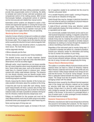 22
Induction Heating & Melting Safety Fundamentals Guide
The most advanced melt shop melting automation systems
provide fully programmable control of sintering, the ability
to schedule and control furnace cold-start procedures and
computerized control of the melting process. With furnace
thermocouple feedback, computerized control of sintering
can be more accurate and reliable than manual control.
Automated control systems are designed to assist a fully-
trained and experienced operator in running the furnace and
power supply. They are not a substitute for the direct, careful
and continuous attention that an operator must give to the
furnace and power supply whenever they are operating.
Monitoring Normal Lining Wear
Induction furnace refractory linings and crucibles are subject
to normal wear as a result of the scraping action of metal on
the furnace walls. This is largely due to the inductive stirring
actioncausedbytheinductionfurnace’selectromagneticﬁeld.
In theory, refractory wear should be uniform; in practice this
never occurs. The most intense wear occurs:
• At the slag/metal interface
• Where sidewalls join the ﬂoor
• On less dense areas caused by poor lining installation
The emptied furnace must be visually inspected. Special
attention must be paid to high-wear areas described above.
Observations must be accurately logged.
Although useful, visual inspections are not always possible.
Nor can visual inspection alone reveal all potential wear prob-
lems. Some critical wear areas, such as the inductor molten
metal loop of a channel furnace or pressure pour, remain
covered with molten metal between relinings. The presence
of a low density refractory area can likewise escape notice
during visual inspections. These limitations make lining-wear
monitoring programs essential.
Directly measuring the interior diameter of the furnace pro-
vides excellent information about the condition of the lining.
A base-line plot must be made after each relining. Subse-
quent measurements will show a precise rate of lining wear
or slag buildup. Determining the rate at which the refractory
material erodes will make it possible to schedule relining be-
fore the refractory material becomes dangerously worn.
Calipers are insufﬁcient for this purpose and must not be
used. Measurements must only be made using an accurately-
positioned center post equipped with a radial measuring arm.
Some warning signs of lining wear are:
• In a ﬁxed frequency power supply, an increase in the num-
ber of capacitors needed to be switched into the circuit to
maintain unity power factor
• In a variable frequency power supply, running at frequency
limit could be an indication of lining wear
Useful though they may be, changes in electrical characteris-
tics must never be used as a substitute for physical measure-
ment and observation of the lining itself.
A state-of-the-art automatic lining wear detection system
which graphically displays the lining condition (i.e., Saveway
or equivalent) can be used.
Two commercially available instruments can be used to pro-
vide localized temperature readings. A magnetic contact ther-
mometer attached to the steel shell of a channel furnace will
indicate lining wear by revealing the position of a hot spot.
Infrared thermometers make it possible to remotely measure
temperature by looking at a furnace through the eyepiece of
a device resembling a hand-held video camera.
Regardless of the instrument used to monitor lining wear, it
is essential to develop and adhere to a standard procedure.
Consult your refractory vendor for information and training
for how to monitor the condition of your lining.
Accurate data recording and plotting will help to assure max-
imum furnace utilization between relinings, while minimizing
the risk of using a furnace with a dangerously thin lining.
Physical Shock & Mechanical Stress
The sudden or cumulative effects of physical shocks and me-
chanical stress can lead to a failure of refractory material.
Most refractory materials tend to be relatively brittle and very
weak in tension. Bulky charge materials must always be low-
ered into the furnace. If it must be “dump charged,” be sure
there is adequate material beneath the charge to cushion its
impact. The charge must also be properly centered to avoid
damaging contact with the sidewall.
Mechanical stress caused by the different thermal expansion
rates of the charge and refractory material can be avoided
by assuring metal does not become jammed within the
furnace. Except when it is done for safety reasons, dealing
with a bridge for example, the melt must never be allowed to
solidify in the furnace. In the event of a prolonged failure, a
loss of coolant event, or other prolonged furnace shutdown,
the furnace must be emptied.
Excessive Temperatures & Thermal Shock
Refractory manufacturers take furnace temperature extremes
into account in formulating their products. For this reason it
is important that refractory materials be used only in applica-
© 2006 Inductotherm Corp.
 