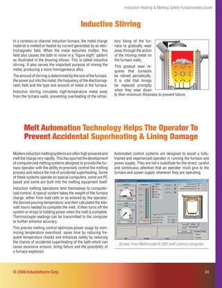 Induction Heating & Melting Safety Fundamentals Guide
Inductive Stirring
Melt Automation Technology Helps The Operator To
Prevent Accidental Superheating & Lining Damage
Moderninductionmeltingsystemsareoftenhighpoweredand
meltthechargeveryrapidly.Thishasspurredthedevelopment
of computerized melting systems designed to provide the fur-
nace operator with the ability to precisely control the melting
process and reduce the risk of accidental superheating. Some
of these systems operate on special computers, some are PC
based and some are built into the melting equipment itself.
Induction melting operations lend themselves to computer-
ized control. A typical system takes the weight of the furnace
charge, either from load cells or as entered by the operator;
the desired pouring temperature; and then calculates the kilo-
watt hours needed to complete the melt. It then turns off the
system or drops to holding power when the melt is complete.
Thermocouple readings can be transmitted to the computer
to further enhance accuracy.
This precise melting control optimizes power usage by mini-
mizing temperature overshoot, saves time by reducing fre-
quent temperature checks and enhances safety by reducing
the chance of accidental superheating of the bath which can
cause excessive erosion, lining failure and the possibility of
a furnace explosion.
Screen from Meltminder® 200 melt control computer.
Automated control systems are designed to assist a fully-
trained and experienced operator in running the furnace and
power supply. They are not a substitute for the direct, careful
and continuous attention that an operator must give to the
furnace and power supply whenever they are operating.
In a coreless or channel induction furnace, the metal charge
material is melted or heated by current generated by an elec-
tromagnetic ﬁeld. When the metal becomes molten, this
ﬁeld also causes the bath to move in a “ﬁgure eight” pattern
as illustrated in the drawing shown. This is called inductive
stirring. It also serves the important purpose of mixing the
metal, producing a more homogeneous alloy.
Theamountofstirringisdeterminedbythesizeofthefurnace,
the power put into the metal, the frequency of the electromag-
netic ﬁeld and the type and amount of metal in the furnace.
Inductive stirring circulates high-temperature metal away
from the furnace walls, preventing overheating of the refrac-
24© 2006 Inductotherm Corp.
tory lining of the fur-
nace to gradually wear
away through the action
of the moving metal on
the furnace walls.
This gradual wear re-
quires that furnaces
be relined periodically.
It is vital that linings
be replaced promptly
when they wear down
to their minimum thickness to prevent failure.
 