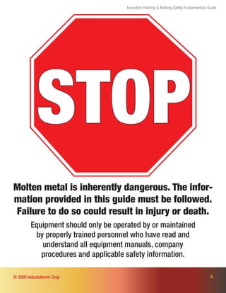 Induction Heating & Melting Safety Fundamentals Guide
STOP
Molten metal is inherently dangerous. The infor-
mation provided in this guide must be followed.
Failure to do so could result in injury or death.
Equipment should only be operated by or maintained
by properly trained personnel who have read and
understand all equipment manuals, company
procedures and applicable safety information.
II© 2006 Inductotherm Corp.
 