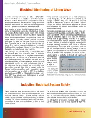25
Induction Heating & Melting Safety Fundamentals Guide
Electrical Monitoring of Lining Wear
A limited amount of information about the condition of the
refractory material can be ascertained from changes in the
furnace’s electrical characteristics. An important limitation of
these measurements is that they reveal average conditions.
Electrical measurement will not isolate a localized problem,
such as a gouge or a void beneath the lining surface.
One situation in which electrical measurements are very
useful is in estimating wear in the induction loop of chan-
nel furnaces. Molten metal is always present in the furnace,
making visual inspections between shut-downs impossible.
Lining wear causes changes in furnace voltage, current and
power readings. From these values it is possible to calculate
resistance, reactance and the power factor of the channel
loop. Comparing one or more of these characteristics with
values from previous measurements indicates erosion (or
build up) of the refractory in the inductor loop. Always main-
tain a start-up log and regular meter readings.
This technique provides absolutely no information about
the condition of the lining in the main bath. The main bath
or upper case refractory can be subject to chemical attack
at the slag line. The slag line can be at any level in the fur-
nace depending on how it is operated. The lining must be
checked visually and also the outside shell temperature must
be checked. If the refractory lining is thin, this will show as a
hot spot on the shell. Once detected, the furnace lining must
be carefully inspected. If the lining is severely eroded, the
furnace must be removed from service immediately. Normal
shell temperatures may be as high as 500°F. If the shell tem-
perature is above 500°F or if localized hot spots are more
than 100°F above adjacent areas, the lining must be carefully
inspected to determine why.
Similar electrical measurements can be made of coreless
furnace linings but, as noted, these measurements reveal
average conditions. They will not disclose a localized
problem so total reliance on this is not practical. Coreless
furnaces are emptied with sufﬁcient frequency to permit
visual inspection and physical measurements, which are
always more accurate.
In applications using coreless furnaces for holding metal con-
tinuously with infrequent opportunities for emptying the fur-
nace, it is prudent to schedule partial emptying of the coreless
furnace to inspect the exposed lining walls. The furnace is
emptied down to approximately 1/4 to 1/2 of its capacity.
Gas burners are used to maintain temperature in the furnace
as metal is emptied, to maintain the exposed refractory walls
at or near operating temperature. This is done to minimize
thermal stress on the exposed refractory material. Visual in-
spection will reveal erosion or build-up of oxides on the lin-
ing wall. Build-ups reduce the efﬁciency of the furnace and
should be scraped using appropriate mechanical scrapers.
Erosion has to be evaluated by trained and experienced
ductance to check average lining wear in a coreless furnace.
© 2006 Inductotherm Corp.
When melt shops relied on fuel-ﬁred furnaces, the electri-
cal hazards in foundries were similar to those in any other
industry. Electrical motors, lift-truck battery chargers,
heaters, lights and ofﬁce equipment operated at standard
voltages. The switches, connectors and circuit interrupters
encountered at work were simply larger versions of those
found at home.
Induction Electrical System Safety
Like all industrial workers, melt shop workers realized the
need to treat electricity as a force to be respected. But their
years of experience in living with electrical devices taught
them electrical hazards could be easily avoided.
The introduction of induction furnaces made it neces-
sary for workers to work in close proximity to high volt-
personnel to es-
tablish whether
the refractory
material should
be replaced.
This computer
control system
calculates coil in-
 