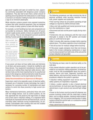 26
Induction Heating & Melting Safety Fundamentals Guide
© 2006 Inductotherm Corp.
High-current bus
bar is encased in
clear plastic to
prevent accidental
contact.
This power cabinet
door latching bar
provides both a
mechanical barrier
to door opening and an electrical interlock.
CAUTION
The following procedures can help minimize the risk of
electrical accidents while servicing induction furnace
coils, power supplies and conductors:
• Post warning notices for all systems operating at high
voltages as required by OSHA and local codes
• Allow only fully-qualiﬁed and trained personnel to per-
form the maintenance or repair
• Disconnect and lock out the power supply during main-
tenance
• Forbid entry into any enclosures until the main circuit
interrupter is locked in the OFF position and breaker
poles are conﬁrmed to be open
• Wait 5 minutes after opening a breaker before opening
cabinet doors. This allows capacitors time to discharge
• Test all bus bars for residual voltage before touching
• If the power supply energizes more than one furnace,
leads to the furnace undergoing maintenance or repair
must be disconnected from both ends of the coil and the
furnace induction coil grounded
CAUTION
The following are basic rules for electrical safety on the
melt deck:
• Only trained induction system operators are to be per-
mitted to run induction melting equipment. A trained op-
erator must be fully knowledgeable about the system’s
controls, alarms and limits, diagnostic functions and
safety features, and must be fully versed in the rules and
procedures related to the system’s operation
• Induction melting equipment must not be run if any
safety systems are inoperable or bypassed
• Unless a system operator is also a trained electrical
service technician, he must never open the power supply
cabinet doors or gain access to any secured high voltage
area
• Power to the furnace must be turned off whenever any
process involving contact with the metal bath is taking
place, such as taking samples, checking metal tempera-
ture or slagging. This is to prevent electrocution if safety
systems should fail and the bath is in conductive contact
with the induction coil
• Keep cabinet doors locked at all times
If your power unit does not have safety locks and interlocks
on all doors and access panels, it should be modiﬁed to add
these devices. Your equipment manufacturer should be able
to assist you in adding these important safety devices. Cabi-
net door locks are the most important barrier to unauthorized
access to the dangerous electrical elements inside the power
cabinets. These doors must be kept locked at all times.
Supervisors need to be especially aware of electrical safety.
Increased use of induction furnace technology has made it
necessary for a growing number of maintenance and repair
workers to come into close proximity to high current con-
ductors.
Many maintenance technicians, particularly those who work
with low-voltage devices, such as control systems, do not
fully appreciate the risk posed by the high levels of voltage
and current used in induction melting. It is imperative these
individuals be impressed with the fact that shortcuts, such as
overriding safety interlocks during troubleshooting, are ab-
solutely unacceptable when working with even the smallest
induction furnaces and power supplies.
Safety Recommendations for Supervisors & Managers
age power supplies and open air-cooled bus bars, appara-
tus commonly associated with dangerous power company
substations. They also had to learn that a certain amount of
sparking and arcing between the metal pieces in a cold charge
is normal in an induction melting furnace and not necessarily
a sign of an imminent catastrophe.
While induction systems present more exposed conductive
surfaces than other industrial equipment, they are designed
with a variety of safety systems to deal with these hazards.
For example, current handling bus bars and components are
surrounded by enclosures. Safety interlocks turn off power
if power supply access panels or doors are opened while the
unit is running. They are also designed to prevent accidental
starting if access panels or doors are open.
 