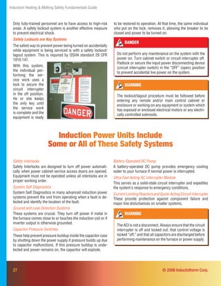 27
Induction Heating & Melting Safety Fundamentals Guide
© 2006 Inductotherm Corp.
WARNING
The ACI is not a disconnect. Always ensure that the circuit
interrupter is off and locked out; that control voltage is
locked “off;” and that all capacitors are discharged before
performing maintenance on the furnace or power supply.
Safety Interlocks
Safety Interlocks are designed to turn off power automati-
cally when power cabinet service access doors are opened.
Equipment must not be operated unless all interlocks are in
proper working order.
System Self Diagnostics
System Self Diagnostics in many advanced induction power
systems prevent the unit from operating when a fault is de-
tected and identify the location of the fault.
Ground and Leak Detection Systems
These systems are crucial. They turn off power if metal in
the furnace comes close to or touches the induction coil or if
inverter output is otherwise grounded.
Capacitor Pressure Switches
These help prevent pressure buildup inside the capacitor case
by shutting down the power supply if pressure builds up due
to capacitor malfunctions. If this pressure buildup is unde-
tected and power remains on, the capacitor will explode.
Induction Power Units Include
Some or All of These Safety Systems
Battery-Operated DC Pump
A battery-operated DC pump provides emergency cooling
water to your furnace if normal power is interrupted.
Ultra-Fast Acting AC Interrupter Module
This serves as a solid-state circuit interrupter and expedites
the system’s response to emergency conditions.
CurrentLimitingReactorsandQuick-ActingCircuitInterrupter
These provide protection against component failure and
major line disturbances on smaller systems.
With this system,
the individual per-
forming the ser-
vice work uses a
lock to secure the
circuit interrupter
in the off position.
He or she keeps
the only key until
the service work
is complete and the
equipment is ready
DANGER
Do not perform any maintenance on the system with the
power on. Turn cabinet switch or circuit interrupter off.
Padlock or secure the input power disconnecting device
(circuit interrupter switch) in the “OFF” (open) position
to prevent accidental live power on the system.
WARNING
The lockout/tagout procedure must be followed before
entering any remote and/or main control cabinet or
enclosure or working on any equipment or system which
has exposed or enclosed electrical motors or any electri-
cally controlled solenoids.
to be restored to operation. At that time, the same individual
who put on the lock, removes it, allowing the breaker to be
closed and power to be turned on.
Only fully-trained personnel are to have access to high-risk
areas. A safety lockout system is another effective measure
to prevent electrical shock.
Safety Lockouts are Key Systems
The safest way to prevent power being turned on accidentally
while equipment is being serviced is with a safety lockout/
tagout system. This is required by OSHA standard 29 CFR
1910.147.
 