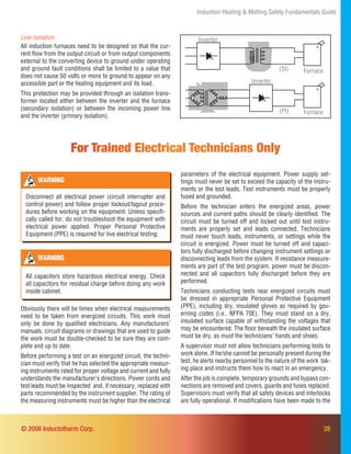 28© 2006 Inductotherm Corp.
Line Isolation
All induction furnaces need to be designed so that the cur-
rent ﬂow from the output circuit or from output components
external to the converting device to ground under operating
and ground fault conditions shall be limited to a value that
does not cause 50 volts or more to ground to appear on any
accessible part or the heating equipment and its load.
This protection may be provided through an isolation trans-
former located either between the inverter and the furnace
(secondary isolation) or between the incoming power line
and the inverter (primary isolation).
Inverter
Inverter
Furnace
Furnace
(SI)
(PI)
Induction Heating & Melting Safety Fundamentals Guide
Obviously there will be times when electrical measurements
need to be taken from energized circuits. This work must
only be done by qualiﬁed electricians. Any manufacturers’
manuals, circuit diagrams or drawings that are used to guide
the work must be double-checked to be sure they are com-
plete and up to date.
Before performing a test on an energized circuit, the techni-
cian must verify that he has selected the appropriate measur-
ing instruments rated for proper voltage and current and fully
understands the manufacturer’s directions. Power cords and
test leads must be inspected and, if necessary, replaced with
parts recommended by the instrument supplier. The rating of
the measuring instruments must be higher than the electrical
For Trained Electrical Technicians Only
parameters of the electrical equipment. Power supply set-
tings must never be set to exceed the capacity of the instru-
ments or the test leads. Test instruments must be properly
fused and grounded.
Before the technician enters the energized areas, power
sources and current paths should be clearly identiﬁed. The
circuit must be turned off and locked out until test instru-
ments are properly set and leads connected. Technicians
must never touch leads, instruments, or settings while the
circuit is energized. Power must be turned off and capaci-
tors fully discharged before changing instrument settings or
disconnecting leads from the system. If resistance measure-
ments are part of the test program, power must be discon-
nected and all capacitors fully discharged before they are
performed.
Technicians conducting tests near energized circuits must
be dressed in appropriate Personal Protective Equipment
(PPE), including dry, insulated gloves as required by gov-
erning codes (i.e., NFPA 70E). They must stand on a dry,
insulated surface capable of withstanding the voltages that
may be encountered. The ﬂoor beneath the insulated surface
must be dry, as must the technicians’ hands and shoes.
A supervisor must not allow technicians performing tests to
work alone. If he/she cannot be personally present during the
test, he alerts nearby personnel to the nature of the work tak-
ing place and instructs them how to react in an emergency.
After the job is complete, temporary grounds and bypass con-
nections are removed and covers, guards and fuses replaced.
Supervisors must verify that all safety devices and interlocks
are fully operational. If modiﬁcations have been made to the
WARNING
All capacitors store hazardous electrical energy. Check
all capacitors for residual charge before doing any work
inside cabinet.
WARNING
Disconnect all electrical power (circuit interrupter and
control power) and follow proper lockout/tagout proce-
dures before working on the equipment. Unless speciﬁ-
cally called for, do not troubleshoot the equipment with
electrical power applied. Proper Personal Protective
Equipment (PPE) is required for live electrical testing.
 