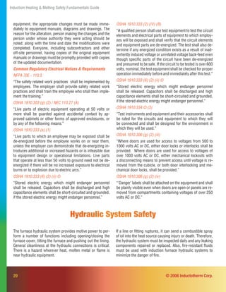 29
Induction Heating & Melting Safety Fundamentals Guide
© 2006 Inductotherm Corp.
OSHA 1910.333 (2) (IV) (B)
“A qualiﬁed person shall use test equipment to test the circuit
elements and electrical parts of equipment to which employ-
ees will be exposed and shall verify that the circuit elements
and equipment parts are de-energized. The test shall also de-
termine if any energized condition exists as a result of inad-
vertently induced voltage or unrelated voltage back-feed even
though speciﬁc parts of the circuit have been de-energized
and presumed to be safe. If the circuit to be tested is over 600
volts, nominal, the test equipment shall be checked for proper
operation immediately before and immediately after this test.”
OSHA 1910.333 (6) (2) (ii) ©
“Stored electric energy which might endanger personnel
shall be released. Capacitors shall be discharged and high
capacitance elements shall be short-circuited and grounded,
if the stored electric energy might endanger personnel.”
OSHA 1910.334 © (3)
“Test instruments and equipment and their accessories shall
be rated for the circuits and equipment to which they will
be connected and shall be designed for the environment in
which they will be used.”
OSHA 1910.306 (g) (2) (iii)
“Where doors are used for access to voltages from 500 to
1000 volts AC or DC, either door locks or interlocks shall be
provided. Where doors are used for access to voltages of
over 1000 volts AC or DC, either mechanical lockouts with
a disconnecting means to prevent access until voltage is re-
moved from the cubicle, or both door interlocking and me-
chanical door locks, shall be provided.”
OSHA 1910.306 (g) (2) (iv)
“‘Danger’ labels shall be attached on the equipment and shall
be plainly visible even when doors are open or panels are re-
moved from compartments containing voltages of over 250
volts AC or DC.”
The furnace hydraulic system provides motive power to per-
form a number of functions including opening/closing the
furnace cover, tilting the furnace and pushing out the lining.
General cleanliness at the hydraulic connections is critical.
There is a hazard wherever heat, molten metal or ﬂame is
near hydraulic equipment.
Hydraulic System Safety
If a line or ﬁtting ruptures, it can send a combustible spray
of oil into the heat source causing injury or death. Therefore,
the hydraulic system must be inspected daily and any leaking
components repaired or replaced. Also, ﬁre-resistant ﬂuids
must be used with induction furnace hydraulic systems to
minimize the danger of ﬁre.
equipment, the appropriate changes must be made imme-
diately to equipment manuals, diagrams and drawings. The
reason for the alteration, person making the changes and the
person under whose authority they were acting should be
noted; along with the time and date the modiﬁcations were
completed. Everyone, including subcontractors and other
off-site personnel, having copies of the original equipment
manuals or drawings must be promptly provided with copies
of the updated documentation.
Common Regulatory Electrical Notices & Requirements
NFPA 70E - 110.3
“The safety related work practices shall be implemented by
employees. The employer shall provide safety related work
practices and shall train the employee who shall then imple-
ment the training.”
OSHA 1910.303 (g) (2) / NEC 110.27 (A)
“Live parts of electric equipment operating at 50 volts or
more shall be guarded against accidental contact by ap-
proved cabinets or other forms of approved enclosures, or
by any of the following means:”
OSHA 1910.333 (a) (1)
“Live parts to which an employee may be exposed shall be
de-energized before the employee works on or near them,
unless the employer can demonstrate that de-energizing in-
troduces additional or increased hazards or is infeasible due
to equipment design or operational limitations. Live parts
that operate at less than 50 volts to ground need not be de-
energized if there will be no increased exposure to electrical
burns or to explosion due to electric arcs.”
OSHA 1910.333 (6) (2) (ii) ©
“Stored electric energy which might endanger personnel
shall be released. Capacitors shall be discharged and high
capacitance elements shall be short-circuited and grounded,
if the stored electric energy might endanger personnel.”
 