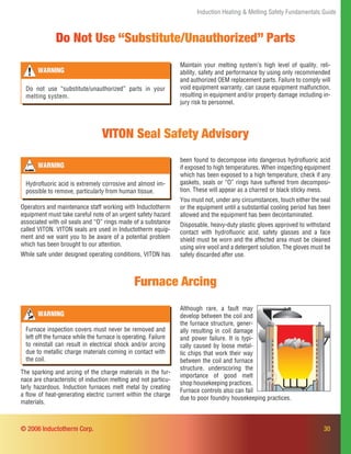 30
Induction Heating & Melting Safety Fundamentals Guide
© 2006 Inductotherm Corp.
VITON Seal Safety Advisory
Operators and maintenance staff working with Inductotherm
equipment must take careful note of an urgent safety hazard
associated with oil seals and “O” rings made of a substance
called VITON. VITON seals are used in Inductotherm equip-
ment and we want you to be aware of a potential problem
which has been brought to our attention.
While safe under designed operating conditions, VITON has
been found to decompose into dangerous hydroﬂuoric acid
if exposed to high temperatures. When inspecting equipment
which has been exposed to a high temperature, check if any
gaskets, seals or “O” rings have suffered from decomposi-
tion. These will appear as a charred or black sticky mess.
You must not, under any circumstances, touch either the seal
or the equipment until a substantial cooling period has been
allowed and the equipment has been decontaminated.
Disposable, heavy-duty plastic gloves approved to withstand
contact with hydroﬂuoric acid, safety glasses and a face
shield must be worn and the affected area must be cleaned
using wire wool and a detergent solution. The gloves must be
safely discarded after use.
WARNING
Hydroﬂuoric acid is extremely corrosive and almost im-
possible to remove, particularly from human tissue.
Furnace Arcing
The sparking and arcing of the charge materials in the fur-
nace are characteristic of induction melting and not particu-
larly hazardous. Induction furnaces melt metal by creating
a ﬂow of heat-generating electric current within the charge
materials.
WARNING
Furnace inspection covers must never be removed and
left off the furnace while the furnace is operating. Failure
to reinstall can result in electrical shock and/or arcing
due to metallic charge materials coming in contact with
the coil.
Although rare, a fault may
develop between the coil and
the furnace structure, gener-
ally resulting in coil damage
and power failure. It is typi-
cally caused by loose metal-
lic chips that work their way
between the coil and furnace
structure, underscoring the
importance of good melt
shop housekeeping practices.
Furnace controls also can fail
due to poor foundry housekeeping practices.
Do Not Use “Substitute/Unauthorized” Parts
Maintain your melting system’s high level of quality, reli-
ability, safety and performance by using only recommended
and authorized OEM replacement parts. Failure to comply will
void equipment warranty, can cause equipment malfunction,
resulting in equipment and/or property damage including in-
jury risk to personnel.
WARNING
Do not use “substitute/unauthorized” parts in your
melting system.
 
