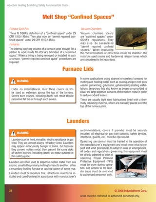 31
Induction Heating & Melting Safety Fundamentals Guide
© 2006 Inductotherm Corp.
Furnace Lids
WARNING
Under no circumstances must these covers or lids
be used as walkways across the top of the furnace.
Severe burn injuries, including death, will result should
personnel fall on or through such covers.
Launders
WARNING
Launders can be ﬁxed, movable, electric resistance or gas
ﬁred. They are almost always refractory lined. Launders
may appear innocuously benign to some, but because
they convey molten metal, they present the same risks
of severe injuries, including death, as those outlined in
this safety guide.
In some applications using channel or coreless furnaces for
melting and holding metal, such as coating and pre-melt pots
used in galvanizing, galvalume, galvannealing coating instal-
lations, temporary lids also known as covers are provided to
cover the large exposed surfaces of the molten metal in order
to reduce radiant losses.
These are usually light steel fabrications lined with a ther-
mally insulating material, which are manually placed over the
top of the furnace plate.
Launders are often used to dispense molten metal from one
source, usually the primary melting furnace to another, either
a secondary holding furnace or casting system of some type.
Launders must be moisture free, refractories need to be in-
stalled and cured/sintered in accordance with manufacturer’s
recommendations, covers if provided must be securely
installed, all electrical or gas train controls, safety devices,
interlocks, guards, etc., must be operational.
Operating personnel must be trained in the operation of
the manufacturer’s equipment and must know what to ex-
pect and what procedures to adopt in case of emergencies.
All codes and regulations governing this equipment must
areas must be restricted to authorized personnel only.
Furnace Spill Pits
These ﬁt OSHA’s deﬁnition of a “conﬁned space” under 29
CFR 1910.146(b). They also may be “permit required con-
ﬁned spaces” under 29 CFR 1910.146(b).
Furnaces
The internal working volume of a furnace large enough for a
person to work inside ﬁts OSHA’s deﬁnition of a “conﬁned
space.” When a lining is being removed or installed in such
a furnace, “permit required conﬁned space” procedures are
required.
Melt Shop “Conﬁned Spaces”
Vacuum Chambers
Vacuum chambers clearly
are “conﬁned spaces” under
OSHA’s regulations. They
may also be considered
“permit required conﬁned
spaces.” When insulating
the coil terminations or pass thrus inside the chamber, the
materials used (resins and hardeners) release fumes which
are considered to be hazardous.
be strictly adhered to prior to
operating. Proper Personal
Protective Equipment (PPE)
must be worn during opera-
tion, and access to the laun-
der areas must be restricted
to authorized personnel only.
 
