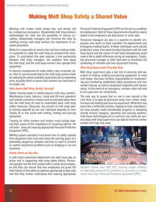 33 © 2006 Inductotherm Corp.
Induction Heating & Melting Safety Fundamentals Guide
Making Melt Shop Safety a Shared Value
Working with molten metal always has, and always will
be, a dangerous occupation. Responsible melt shop workers
acknowledge the risks and the possibility of serious ac-
cidents. Responsible managers can minimize the risks by
instilling among melt shop workers the importance of ac-
cident prevention.
While it is impossible to remove the risk from melting metal,
it is possible to make the melt shop an accident-free work-
place. To accomplish this goal requires a true partnership
between melt shop managers, the suppliers who equip
the melt shop, and the melt shop workers who operate their
equipment.
It requires management to make safety a key corporate val-
ue, then to communicate that to the melt shop workers both
by selecting the safest available equipment and by expending
every possible effort to assure that workers are instructed in
its proper use.
Who Needs Melt Shop Safety Training?
Safety training needs to extend beyond melt shop workers.
Maintenance crews, laborers, crane and lift-truck operators
and outside contractors whose work occasionally takes them
into the melt shop all need to understand basic melt shop
safety measures. Obviously, the amount of melt shop safe-
ty training required by any one individual depends on how
closely he or she works with melting, holding and pouring
equipment.
Training for ofﬁce workers and visitors must include mak-
ing them aware of the importance of remaining behind “do
not enter” areas and wearing appropriate Personal Protective
Equipment (PPE).
Melting system operators must know how to safely operate
their equipment and must also know the warning signs of a
potentially dangerous situation and how to react to prevent
or control uncommon problems such as bridging or run-out
situations.
Safety Starts on Day One
A melt shop’s personnel department and staff must play an
active role in supporting melt shop safety efforts. Person-
nel typically has the ﬁrst contact with a newly hired employ-
ee and they can ensure that new employees are given full
information on the safety procedures appropriate to their jobs
and that they further understand that wearing appropriate
Personal Protective Equipment (PPE) on the job is a condition
of employment. Both of these requirements should be clearly
stated in the employee’s job description or work rules.
Personnel managers are also in a position to identify em-
ployees who serve on local volunteer ﬁre departments and
emergency medical teams. If these individuals work outside
production areas, time spent familiarizing them with the melt
shop layout and the nature of melt shop emergencies could
make a life or death difference during an emergency. Finally,
the personnel manager is often best able to coordinate the
scheduling of refresher and new equipment training.
Melt Shop Supervisors Play Key Role
Melt shop supervisors play a key role in assuring safe op-
eration of melting, holding and pouring equipment. In most
melt shops, they bear frontline responsibility for implement-
ing and monitoring established safety procedures and new
worker training, as well as equipment inspection and mainte-
nance. In the event of an emergency, workers often will look
to the supervisor for instructions.
The only way to assure that no one is ever injured in the
melt shop is to keep all personnel away from molten metal,
furnaces and holding and pouring equipment. While this may
seem like a farfetched solution, leading furnace manufactur-
ers have actually made considerable progress in designing
remote furnace charging, operating and pouring systems.
Until these technologies are in common use, there are sev-
eral steps melt shop supervisors can take to minimize worker
contact with high risk areas.
Workers shown here ARE NOT wearing proper clothing.
All operating personnel & onlookers in proximity to molten
metal must wear Personal Protective Equipment (PPE).
Workers Shown Here
Are Not Wearing Personal
Protective Equipment (PPE)
 