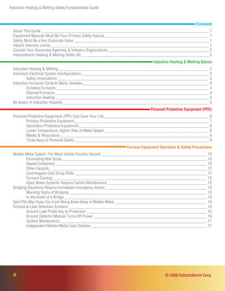 ___________________________________________________________________________________ 1
____________________________________________________ 1
___________________________________________________________________ 1
_______________________________________________________________________________ 1
__________________________________________________ 2
_______________________________________________________________ 2
__________________________________________________________________________ 3
_______________________________________________________________ 3
___________________________________________________________________________ 3
______________________________________________________________ 4
____________________________________________________________________________ 4
____________________________________________________________________________ 4
____________________________________________________________________________ 4
_________________________________________________________________________ 5
____________________________________________________ 6
___________________________________________________________________ 7
_________________________________________________________________ 8
____________________________________________________ 8
__________________________________________________________________________ 9
___________________________________________________________________ 9
____________________________________________________ 10
_______________________________________________________________________ 10
__________________________________________________________________________ 10
_____________________________________________________________________________ 11
_________________________________________________________________ 11
____________________________________________________________________________ 12
_________________________________________________ 12
__________________________________________________ 13
____________________________________________________________________ 13
______________________________________________________________________ 13
_____________________________________________ 14
____________________________________________________________________ 15
___________________________________________________________ 15
________________________________________________________ 16
________________________________________________________________________ 17
_________________________________________________________ 17
Induction Heating & Melting Safety Fundamentals Guide
III © 2006 Inductotherm Corp.
Foreword
About This Guide
Equipment Manuals Must Be Your Primary Safety Source
Safety Must Be a Key Corporate Value
Hazard Intensity Levels
Consult Your Governing Agencies & Industry Organizations
Inductotherm Heating & Melting Safety Kit
Induction Heating & Melting Basics
Induction Heating & Melting
Induction Electrical System Conﬁgurations
Safety Implications
Induction Furnaces Come In Many Varieties
Coreless Furnaces
Channel Furnaces
Induction Heating
Be Aware of Induction Hazards
Personal Protective Equipment (PPE)
Personal Protective Equipment (PPE) Can Save Your Life
Primary Protective Equipment
Secondary Protective Equipment
Lower Temperature, Higher Risk of Metal Splash
Masks & Respirators
Three Keys to Personal Safety
Furnace Equipment Operation & Safety Precautions
Molten Metal Splash: The Most Visible Foundry Hazard
Eliminating Wet Scrap
Sealed Containers
Other Hazards
Centrifugally-Cast Scrap Rolls
Furnace Cooling
Open Water Systems Require Careful Maintenance
Bridging Situations Require Immediate Emergency Action
Warning Signs of Bridging
In the Event of a Bridge
Spill Pits May Keep You from Being Knee-Deep in Molten Metal
Ground & Leak Detection Systems
Ground Leak Probe Key to Protection
Ground Detector Module Turns Off Power
System Maintenance
Independent Molten Metal Leak Detector
 