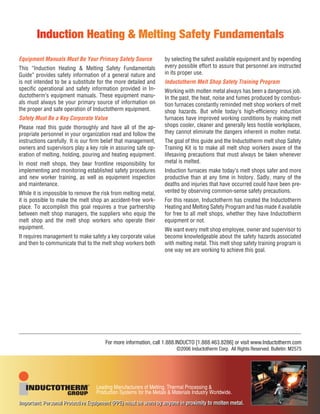 Equipment Manuals Must Be Your Primary Safety Source
This “Induction Heating & Melting Safety Fundamentals
Guide” provides safety information of a general nature and
is not intended to be a substitute for the more detailed and
speciﬁc operational and safety information provided in In-
ductotherm’s equipment manuals. These equipment manu-
als must always be your primary source of information on
the proper and safe operation of Inductotherm equipment.
Safety Must Be a Key Corporate Value
Please read this guide thoroughly and have all of the ap-
propriate personnel in your organization read and follow the
instructions carefully. It is our ﬁrm belief that management,
owners and supervisors play a key role in assuring safe op-
eration of melting, holding, pouring and heating equipment.
In most melt shops, they bear frontline responsibility for
implementing and monitoring established safety procedures
and new worker training, as well as equipment inspection
and maintenance.
While it is impossible to remove the risk from melting metal,
it is possible to make the melt shop an accident-free work-
place. To accomplish this goal requires a true partnership
between melt shop managers, the suppliers who equip the
melt shop and the melt shop workers who operate their
equipment.
It requires management to make safety a key corporate value
and then to communicate that to the melt shop workers both
by selecting the safest available equipment and by expending
every possible effort to assure that personnel are instructed
in its proper use.
Inductotherm Melt Shop Safety Training Program
Working with molten metal always has been a dangerous job.
In the past, the heat, noise and fumes produced by combus-
tion furnaces constantly reminded melt shop workers of melt
shop hazards. But while today’s high-efﬁciency induction
furnaces have improved working conditions by making melt
shops cooler, cleaner and generally less hostile workplaces,
they cannot eliminate the dangers inherent in molten metal.
The goal of this guide and the Inductotherm melt shop Safety
Training Kit is to make all melt shop workers aware of the
lifesaving precautions that must always be taken whenever
metal is melted.
Induction furnaces make today’s melt shops safer and more
productive than at any time in history. Sadly, many of the
deaths and injuries that have occurred could have been pre-
vented by observing common-sense safety precautions.
For this reason, Inductotherm has created the Inductotherm
Heating and Melting Safety Program and has made it available
for free to all melt shops, whether they have Inductotherm
equipment or not.
We want every melt shop employee, owner and supervisor to
become knowledgeable about the safety hazards associated
with melting metal. This melt shop safety training program is
one way we are working to achieve this goal.
Induction Heating & Melting Safety Fundamentals
For more information, call 1.888.INDUCTO [1.888.463.8286] or visit www.Inductotherm.com
©2006 Inductotherm Corp. All Rights Reserved. Bulletin: M2575
Important: Personal Protective Equipment (PPE) must be worn by anyone in proximity to molten metal.Important: Personal Protective Equipment (PPE) must be worn by anyone in proximity to molten metal.
 