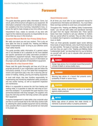 Induction Heating & Melting Safety Fundamentals Guide
1
Foreword
About This Guide
This guide describes general safety information. Some, but
not all, parts of this brochure will apply to your equipment. All
information contained in this brochure is the latest informa-
tion available at the time of printing. Inductotherm Corp. re-
serves the right to make changes at any time without notice.
Inductotherm Corp. makes no warranty of any kind with
regard to this material and assumes no responsibility for any
errors that may occur in this brochure.
Equipment Manuals Must Be Your Primary Safety Source
We really care about you and your workers. This is why we
have taken the time to compile this “Heating and Melting
Safety Fundamentals Guide” to bring to your attention some
major safety hazards.
This guide provides safety information of a general nature
and is not intended to be a substitute for the more detailed
and speciﬁc operational and safety information provided in
Inductotherm’s equipment manuals. These equipment man-
uals must always be your primary source of information on
the proper and safe operation of Inductotherm equipment.
Safety Must Be a Key Corporate Value
Please read this guide thoroughly and have all of the ap-
propriate personnel in your organization read and follow the
instructions carefully. It is our ﬁrm belief that management,
owners and supervisors play a key role in assuring safe op-
eration of melting, holding, pouring and heating equipment.
In most melt shops, they bear frontline responsibility for
implementing and monitoring established safety procedures
and new worker training, as well as equipment inspection
and maintenance.
While it is impossible to remove the risk from heating and
melting metal, it is possible to make the melt shop an acci-
dent-free workplace. To accomplish this goal requires a true
partnership between melt shop managers, the suppliers who
equip the melt shop and the melt shop workers who operate
their equipment.
It requires management to make safety a key corporate value
and then to communicate that to the melt shop workers both
by selecting the safest available equipment and by extending
every possible effort to assure that personnel are instructed
in its proper use.
DANGER
Danger tags advise of an immediate hazard that presents
a threat of death or serious bodily injury.
WARNING
Warning tags advise of a hazard that presents some
probability of death or severe injury.
Hazard Intensity Levels
At all times you must refer to your equipment manual for
comprehensive information and deﬁnitions. You must follow
these warnings carefully to avoid injury and possible death.
Throughout this “Heating and Melting Safety Fundamentals
Guide,” you will see both safety and operational warnings
set apart from the regular informative text. These special
boxes have been inserted to call your attention to matters
that you cannot afford to overlook. They are often referring
to incidents that if ignored or overlooked can lead to serious
injury or death.
There are three generally accepted signal words deﬁning
three levels of hazard intensity, and a fourth that should also
be read carefully. The types of warnings, what they look like
and how they are used in this “Heating and Melting Safety
Fundamentals Guide” are described here for you to familiar-
ize yourself with and to use to educate other personnel in
your melt shop.
© 2006 Inductotherm Corp.
CAUTION
Caution tags advise of potential hazards or to caution
against unsafe practices.
NOTICE
Notice tags advise of policies that relate directly or
indirectly to personal safety or property protection.
 
