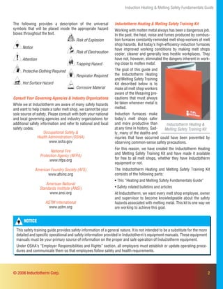 2
Induction Heating & Melting Safety Fundamentals Guide
Inductotherm Heating & Melting Safety Training Kit
Working with molten metal always has been a dangerous job.
In the past, the heat, noise and fumes produced by combus-
tion furnaces constantly reminded melt shop workers of melt
shop hazards. But today’s high-efﬁciency induction furnaces
have improved working conditions by making melt shops
cooler, cleaner and generally less hostile workplaces. They
have not, however, eliminated the dangers inherent in work-
ing close to molten metal.
Occupational Safety &
Health Administration (OSHA)
www.osha.gov
National Fire
Protection Agency (NFPA)
www.nfpa.org
American Foundry Society (AFS)
www.afsinc.org
American National
Standards Institute (ANSI)
www.ansi.org
ASTM International
www.astm.org
Consult Your Governing Agencies & Industry Organizations
While we at Inductotherm are aware of many safety hazards
and want to help create a safer melt shop, we cannot be your
sole source of safety. Please consult with both your national
and local governing agencies and industry organizations for
additional safety information and refer to national and local
safety codes.
Inductotherm Heating &
Melting Safety Training Kit
The goal of this guide and
the Inductotherm Heating
and Melting Safety Training
Kit described below is to
make all melt shop workers
aware of the lifesaving pre-
cautions that must always
be taken whenever metal is
melted.
Induction furnaces make
today’s melt shops safer
and more productive than
at any time in history. Sad-
ly, many of the deaths and
© 2006 Inductotherm Corp.
Risk of Explosion
Risk of Electrocution
Trapping Hazard
Respirator Required
Corrosive Material
NOTICE
This safety training guide provides safety information of a general nature. It is not intended to be a substitute for the more
detailed and speciﬁc operational and safety information provided in Inductotherm’s equipment manuals. These equipment
manuals must be your primary source of information on the proper and safe operation of Inductotherm equipment.
Under OSHA’s “Employer Responsibilities and Rights” section, all employers must establish or update operating proce-
dures and communicate them so that employees follow safety and health requirements.
Notice
Attention
Protective Clothing Required
Hot Surface Hazard
injuries that have occurred could have been prevented by
observing common-sense safety precautions.
For this reason, we have created the Inductotherm Heating
and Melting Safety Training Kit and have made it available
for free to all melt shops, whether they have Inductotherm
equipment or not.
The Inductotherm Heating and Melting Safety Training Kit
consists of the following parts:
• This “Heating and Melting Safety Fundamentals Guide”
• Safety related bulletins and articles
At Inductotherm, we want every melt shop employee, owner
and supervisor to become knowledgeable about the safety
hazards associated with melting metal. This kit is one way we
are working to achieve this goal.
The following provides a description of the universal
symbols that will be placed inside the appropriate hazard
boxes throughout the text.
 