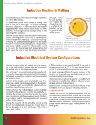 Induction Heating & Melting Safety Fundamentals Guide
3
Induction Heating & Melting
Combustion furnaces and induction furnaces produce heat in
two entirely different ways.
In a combustion furnace, heat is created by burning a fuel
such as coke, oil or natural gas. The burning fuel brings
the interior temperature of the furnace above the set point
temperature of the charge material placed inside. This heats
the surface of the charge material, causing it to heat or melt
depending on the application.
Induction furnaces produce their heat cleanly, without com-
bustion. Alternating electric current from an induction power
unitﬂowsintoafurnaceandthroughacoilmadeofhollowcop-
per tubing. This creates an electromagnetic ﬁeld that passes
through the refractory material and couples with conductive
metal charge inside the furnace. This induces electric current
to ﬂow inside the metal charge itself, producing heat that
rapidly causes the metal to reach the set point temperature.
Induction furnaces require two separate electrical systems:
one for the cooling system, furnace tilting and instrumenta-
tion, and the other for the induction coil power.
A line to the plant’s power distribution panel typically furnish-
es power for the pumps in the induction coil cooling system,
the hydraulic furnace tilting mechanism, and instrumentation
and control systems.
Electricity for the induction coils is furnished from a three-
phase, high voltage, high amperage utility line. The complex-
ity of the power supply connected to the induction coils var-
ies with the type of furnace and its use.
A channel furnace that holds and pours liqueﬁed metal can
operate efﬁciently using mains frequency provided by the lo-
cal utility. By contrast, most coreless furnaces for melting
require a medium to high frequency power supply. Similarly,
power supplies used for heating applications will operate at
medium to high frequency.
Raising the frequency of the alternating current ﬂowing
through the induction coils increases the amount of power
that can be applied to a given size furnace. This, in turn,
means faster melting.
Induction Electrical System Conﬁgurations
A 10 ton coreless furnace operating at 60 Hz can melt its
capacity in two hours. At 275 Hz, the same furnace can melt
the full 10 ton charge in 26 minutes, or four times faster.
An added advantage of higher frequency operation is that
furnaces can be started using less bulky scrap and can be
emptied completely between heats.
The transformers, inverters and capacitors needed to “tune”
the frequency required for high-efﬁciency induction furnaces
can pose a serious electrical hazard.
For this reason, furnace power supplies are housed in key-
locked steel enclosures, equipped with safety interlocks.
Safety Implications
Typically, the induction coil power supply and the other fur-
nace systems are energized from multiple electric services.
This means that melt shop workers cannot assume that the
power to the furnace coil has stopped because service has
been interrupted to the furnace’s cooling system or hydraulic
pumps. Review the lockout/tagout section provided in this
safety guide.
© 2006 Inductotherm Corp.
Furnace
Refractory Lining
Metal
Charge
Induction
Coil
Although some
furnace surfaces
may become hot
enough to present
a burn hazard, with
induction, you heat
the charge directly,
not the furnace.
Current flowing in one direction in the induction coil in-
duces a current ﬂow in the opposite direction in the metal
charge. This current heats the metal and causes it to rapidly
reach set point temperature.
 