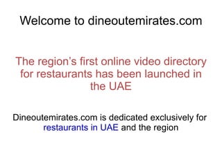 Welcome to dineoutemirates.com The region’s first online video directory for restaurants has been launched in the UAE Dineoutemirates.com is dedicated exclusively for  restaurants in UAE  and the region 