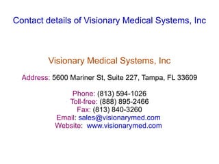Contact details of Visionary Medical Systems, Inc



         Visionary Medical Systems, Inc
  Address: 5600 Mariner St, Suite 227, Tampa, FL 33609

               Phone: (813) 594-1026
              Toll-free: (888) 895-2466
                 Fax: (813) 840-3260
           Email: sales@visionarymed.com
           Website: www.visionarymed.com
 