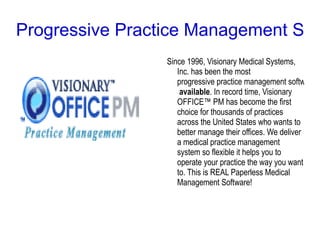 Progressive Practice Management Soft
                 Since 1996, Visionary Medical Systems,
                    Inc. has been the most
                    progressive practice management software
                     available. In record time, Visionary
                    OFFICE™ PM has become the first
                    choice for thousands of practices
                    across the United States who wants to
                    better manage their offices. We deliver
                    a medical practice management
                    system so flexible it helps you to
                    operate your practice the way you want
                    to. This is REAL Paperless Medical
                    Management Software!
 