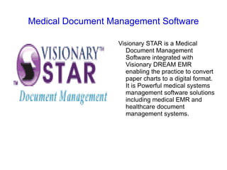 Medical Document Management Software

                   Visionary STAR is a Medical
                      Document Management
                      Software integrated with
                      Visionary DREAM EMR
                      enabling the practice to convert
                      paper charts to a digital format.
                      It is Powerful medical systems
                      management software solutions
                      including medical EMR and
                      healthcare document
                      management systems.
 