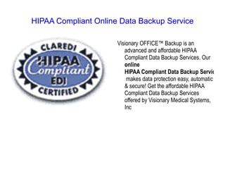 HIPAA Compliant Online Data Backup Service

                      Visionary OFFICE™ Backup is an
                         advanced and affordable HIPAA
                         Compliant Data Backup Services. Our
                         online
                         HIPAA Compliant Data Backup Services
                          makes data protection easy, automatic
                         & secure! Get the affordable HIPAA
                         Compliant Data Backup Services
                         offered by Visionary Medical Systems,
                         Inc
 