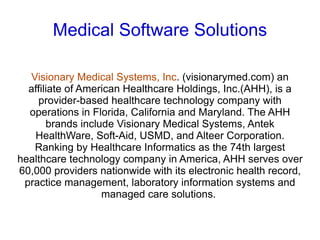 Medical Software Solutions

  Visionary Medical Systems, Inc. (visionarymed.com) an
  affiliate of American Healthcare Holdings, Inc.(AHH), is a
    provider-based healthcare technology company with
  operations in Florida, California and Maryland. The AHH
       brands include Visionary Medical Systems, Antek
   HealthWare, Soft-Aid, USMD, and Alteer Corporation.
   Ranking by Healthcare Informatics as the 74th largest
healthcare technology company in America, AHH serves over
60,000 providers nationwide with its electronic health record,
 practice management, laboratory information systems and
                   managed care solutions.
 